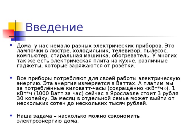 Дома у нас немало разных электрических приборов. Это лампочки в люстре, холодильник, телевизор, пылесос, компьютер, стиральная машинка, обогреватель. У многих так же есть электрическая плита на кухне, различные гаджеты, которые заряжаются от розетки.  Все приборы потребляют для своей работы электрическую энергию. Эта энергия измеряется в Ваттах. А платим мы за потреблённые киловатт-часы (сокращённо «кВт*ч»). 1 кВт*ч (1000 Ватт за час) сейчас в Ярославле стоит 3 рубля 30 копейку. За месяц в отдельной семье может выйти от нескольких сотен до нескольких тысяч рублей.  Наша задача – насколько можно сэкономить электроэнергию дома.  