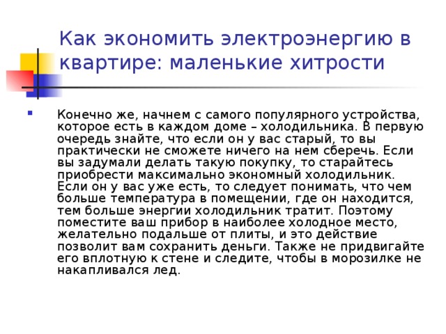 Как экономить электроэнергию в квартире: маленькие хитрости   Конечно же, начнем с самого популярного устройства, которое есть в каждом доме – холодильника. В первую очередь знайте, что если он у вас старый, то вы практически не сможете ничего на нем сберечь. Если вы задумали делать такую покупку, то старайтесь приобрести максимально экономный холодильник. Если он у вас уже есть, то следует понимать, что чем больше температура в помещении, где он находится, тем больше энергии холодильник тратит. Поэтому поместите ваш прибор в наиболее холодное место, желательно подальше от плиты, и это действие позволит вам сохранить деньги. Также не придвигайте его вплотную к стене и следите, чтобы в морозилке не накапливался лед. 