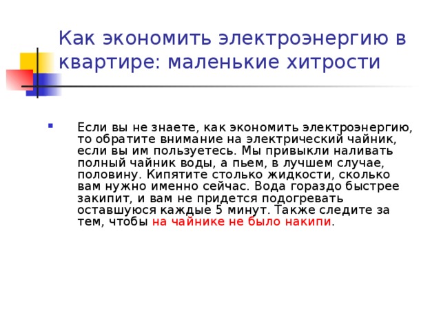 Как экономить электроэнергию в квартире: маленькие хитрости   Если вы не знаете, как экономить электроэнергию, то обратите внимание на электрический чайник, если вы им пользуетесь. Мы привыкли наливать полный чайник воды, а пьем, в лучшем случае, половину. Кипятите столько жидкости, сколько вам нужно именно сейчас. Вода гораздо быстрее закипит, и вам не придется подогревать оставшуюся каждые 5 минут. Также следите за тем, чтобы на чайнике не было накипи . 