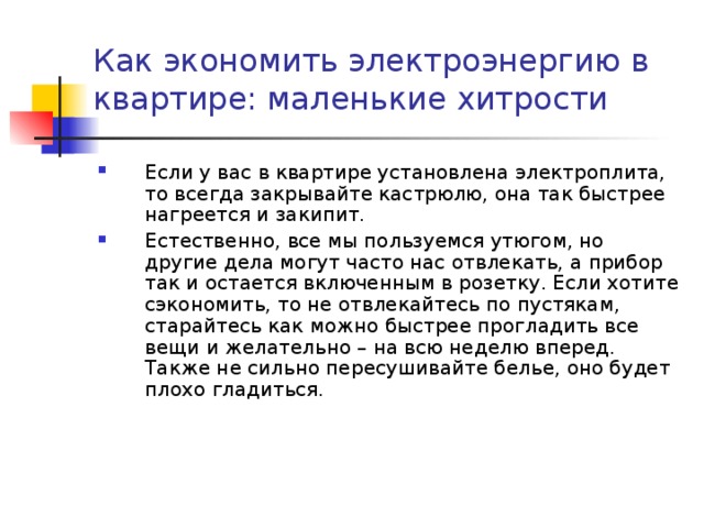 Как экономить электроэнергию в квартире: маленькие хитрости   Если у вас в квартире установлена электроплита, то всегда закрывайте кастрюлю, она так быстрее нагреется и закипит. Естественно, все мы пользуемся утюгом, но другие дела могут часто нас отвлекать, а прибор так и остается включенным в розетку. Если хотите сэкономить, то не отвлекайтесь по пустякам, старайтесь как можно быстрее прогладить все вещи и желательно – на всю неделю вперед. Также не сильно пересушивайте белье, оно будет плохо гладиться. 