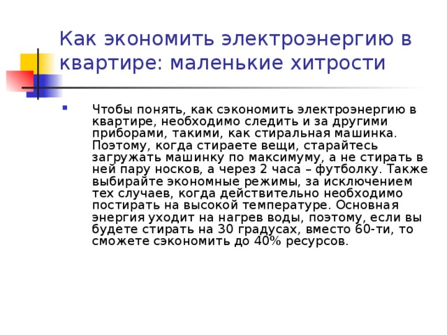Как экономить электроэнергию в квартире: маленькие хитрости   Чтобы понять, как сэкономить электроэнергию в квартире, необходимо следить и за другими приборами, такими, как стиральная машинка. Поэтому, когда стираете вещи, старайтесь загружать машинку по максимуму, а не стирать в ней пару носков, а через 2 часа – футболку. Также выбирайте экономные режимы, за исключением тех случаев, когда действительно необходимо постирать на высокой температуре. Основная энергия уходит на нагрев воды, поэтому, если вы будете стирать на 30 градусах, вместо 60-ти, то сможете сэкономить до 40% ресурсов.  