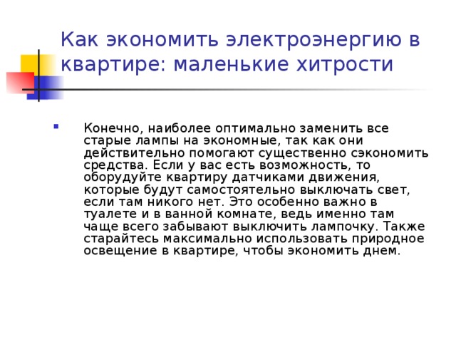 Как экономить электроэнергию в квартире: маленькие хитрости   Конечно, наиболее оптимально заменить все старые лампы на экономные, так как они действительно помогают существенно сэкономить средства. Если у вас есть возможность, то оборудуйте квартиру датчиками движения, которые будут самостоятельно выключать свет, если там никого нет. Это особенно важно в туалете и в ванной комнате, ведь именно там чаще всего забывают выключить лампочку. Также старайтесь максимально использовать природное освещение в квартире, чтобы экономить днем.  