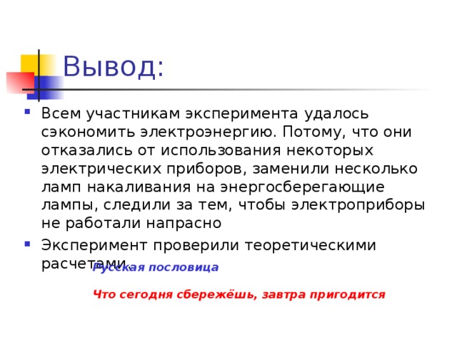 Всем участникам эксперимента удалось сэкономить электроэнергию. Потому, что они отказались от использования некоторых электрических приборов, заменили несколько ламп накаливания на энергосберегающие лампы, следили за тем, чтобы электроприборы не работали напрасно Эксперимент проверили теоретическими расчетами.   Русская пословица  Что сегодня сбережёшь, завтра пригодится 