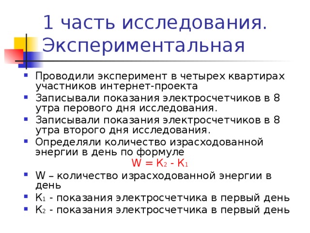Проводили эксперимент в четырех квартирах участников интернет-проекта Записывали показания электросчетчиков в 8 утра перового дня исследования. Записывали показания электросчетчиков в 8 утра второго дня исследования. Определяли количество израсходованной энергии в день по формуле  W = К 2 - К 1 W – количество израсходованной энергии в день К 1 - показания электросчетчика в первый день К 2 - показания электросчетчика в первый день   