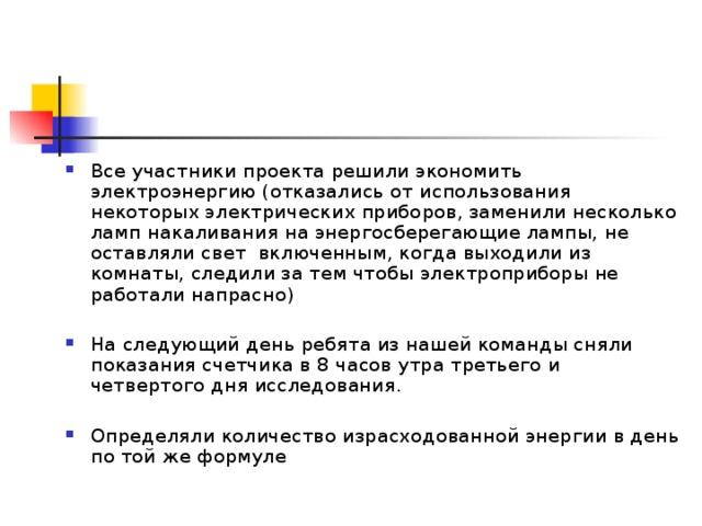Все участники проекта решили экономить электроэнергию (отказались от использования некоторых электрических приборов, заменили несколько ламп накаливания на энергосберегающие лампы, не оставляли свет включенным, когда выходили из комнаты, следили за тем чтобы электроприборы не работали напрасно)  На следующий день ребята из нашей команды сняли показания счетчика в 8 часов утра третьего и четвертого дня исследования.  Определяли количество израсходованной энергии в день по той же формуле  
