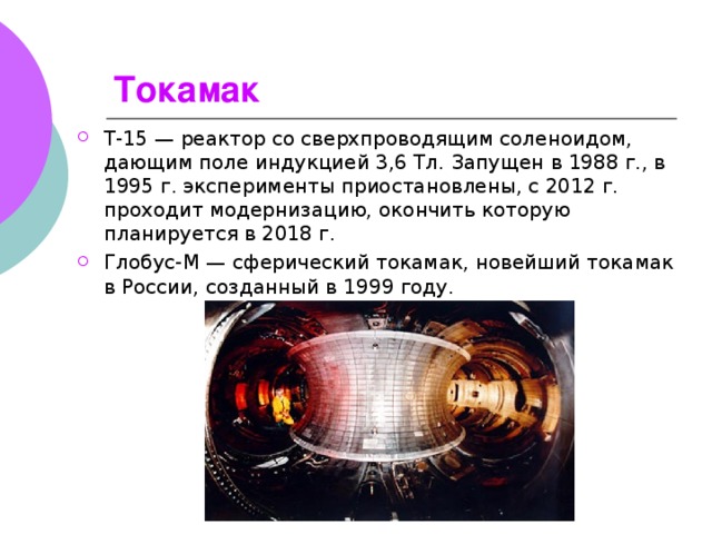 Токамак   Т-15 — реактор со сверхпроводящим соленоидом, дающим поле индукцией 3,6 Тл. Запущен в 1988 г., в 1995 г. эксперименты приостановлены, с 2012 г. проходит модернизацию, окончить которую планируется в 2018 г. Глобус-М — сферический токамак, новейший токамак в России, созданный в 1999 году.  