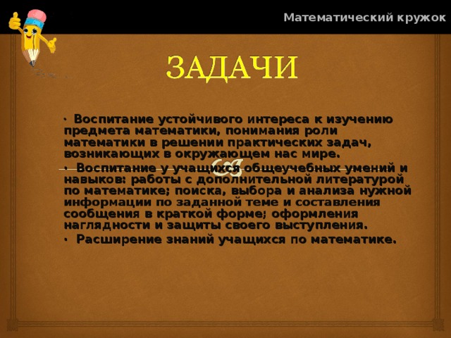 Математический кружок ·  Воспитание устойчивого интереса к изучению предмета математики, понимания роли математики в решении практических задач, возникающих в окружающем нас мире. ·  Воспитание у учащихся общеучебных умений и навыков: работы с дополнительной литературой по математике; поиска, выбора и анализа нужной информации по заданной теме и составления сообщения в краткой форме; оформления наглядности и защиты своего выступления. ·  Расширение знаний учащихся по математике. 