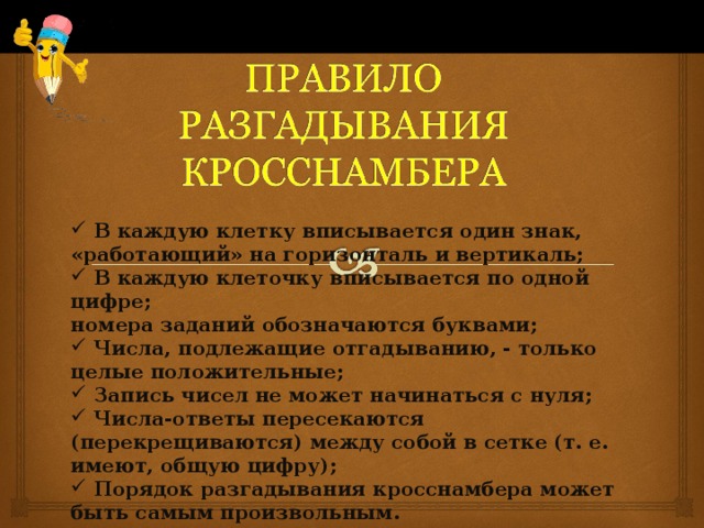  В каждую клетку вписывается один знак, «работающий» на горизонталь и вертикаль;  В каждую клеточку вписывается по одной цифре; номера заданий обозначаются буквами;  Числа, подлежащие отгадыванию, - только целые положительные;  Запись чисел не может начинаться с нуля;  Числа-ответы пересекаются (перекрещиваются) между собой в сетке (т. е. имеют, общую цифру);  Порядок разгадывания кросснамбера может быть самым произвольным. 