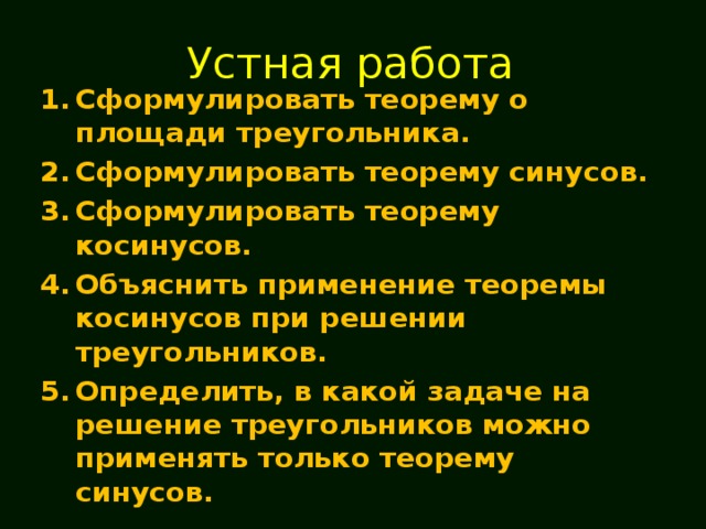 Устная работа Сформулировать теорему о площади треугольника. Сформулировать теорему синусов. Сформулировать теорему косинусов. Объяснить применение теоремы косинусов при решении треугольников. Определить, в какой задаче на решение треугольников можно применять только теорему синусов. 