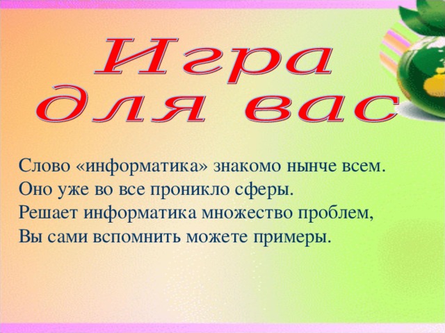 Слово «информатика» знакомо нынче всем.  Оно уже во все проникло сферы.  Решает информатика множество проблем,  Вы сами вспомнить можете примеры. Класс делится на 2-3 команды. Можно придумать названия команд. За правильные ответы команды получают баллы. Итоги подводятся по количеству баллов. 1 вопрос: Так чему же учит информатика?  