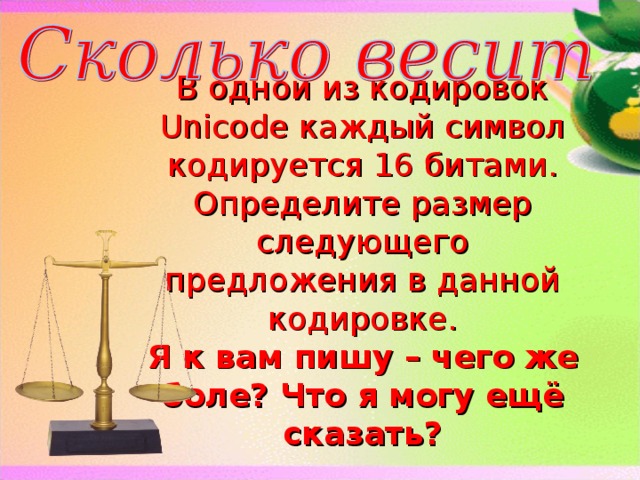 В одной из кодировок Unicode каждый символ кодируется 16 битами. Определите размер следующего предложения в данной кодировке.  Я к вам пишу – чего же боле? Что я могу ещё сказать?   52 символа, 832 бит, 104 байта  