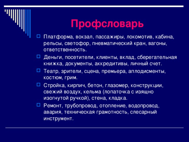 Профсловарь Платформа, вокзал, пассажиры, локомотив, кабина, рельсы, светофор, пневматический кран, вагоны, ответственность. Деньги, посетители, клиенты, вклад, сберегательная книжка, документы, аккредитивы, личный счет. Театр, зрители, сцена, премьера, аплодисменты, костюм, грим. Стройка, кирпич, бетон, глазомер, конструкции, свежий воздух, кельма (лопаточка с изящно изогнутой ручкой), стена, кладка. Ремонт, трубопровод, отопление, водопровод, авария, техническая грамотность, слесарный инструмент. 