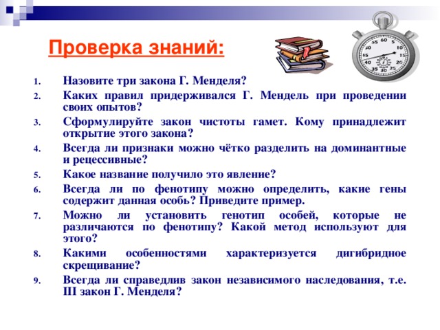 Проверка знаний: Назовите три закона Г. Менделя? Каких правил придерживался Г. Мендель при проведении своих опытов? Сформулируйте закон чистоты гамет. Кому принадлежит открытие этого закона? Всегда ли признаки можно чётко разделить на доминантные и рецессивные? Какое название получило это явление? Всегда ли по фенотипу можно определить, какие гены содержит данная особь? Приведите пример. Можно ли установить генотип особей, которые не различаются по фенотипу? Какой метод используют для этого? Какими особенностями характеризуется дигибридное скрещивание? Всегда ли справедлив закон независимого наследования, т.е. III закон Г. Менделя? 