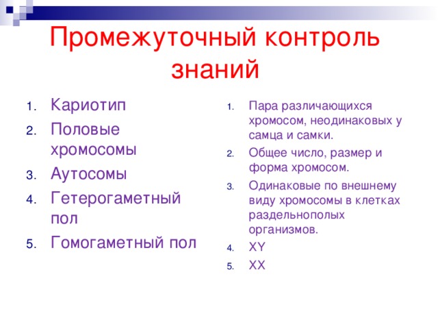 Промежуточный контроль знаний Кариотип Половые хромосомы Аутосомы Гетерогаметный пол Гомогаметный пол Пара различающихся хромосом, неодинаковых у самца и самки. Общее число, размер и форма хромосом. Одинаковые по внешнему виду хромосомы в клетках раздельнополых организмов. Х Y ХХ 