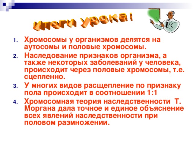 Хромосомы у организмов делятся на аутосомы и половые хромосомы. Наследование признаков организма, а также некоторых заболеваний у человека, происходит через половые хромосомы, т.е. сцепленно. У многих видов расщепление по признаку пола происходит в соотношении 1:1 Хромосомная теория наследственности Т. Моргана дала точное и единое объяснение всех явлений наследственности при половом размножении. 