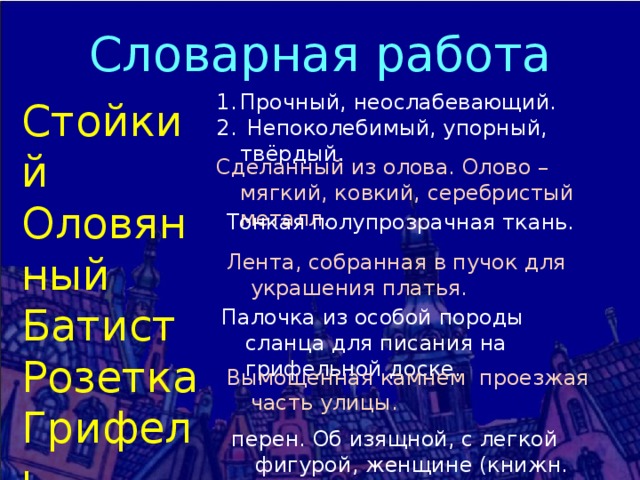 Словарная работа Прочный, неослабевающий.  Непоколебимый, упорный, твёрдый. Стойкий Оловянный Батист Розетка Грифель Мостовая Сильфида Сделанный из олова. Олово – мягкий, ковкий, серебристый металл. Тонкая полупрозрачная ткань. Лента, собранная в пучок для украшения платья. Палочка из особой породы сланца для писания на грифельной доске. Вымощенная камнем проезжая часть улицы. перен. Об изящной, с легкой фигурой, женщине (книжн. устар.) 