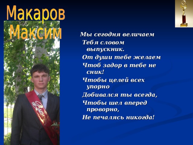 Мы сегодня величаем  Тебя словом выпускник.  От души тебе желаем  Чтоб задор в тебе не сник!  Чтобы целей всех упорно  Добивался ты всегда,  Чтобы шел вперед проворно,  Не печалясь никогда! 