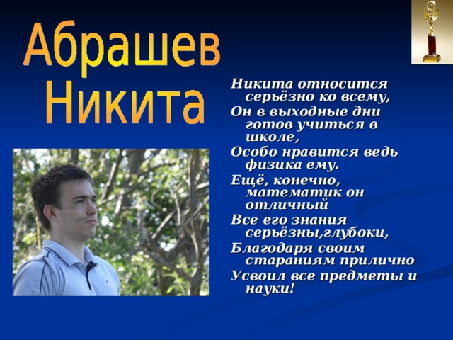 Никита относится серьёзно ко всему, Он в выходные дни готов учиться в школе, Особо нравится ведь физика ему. Ещё, конечно, математик он отличный Все его знания серьёзны,глубоки, Благодаря своим стараниям прилично Усвоил все предметы и науки!  