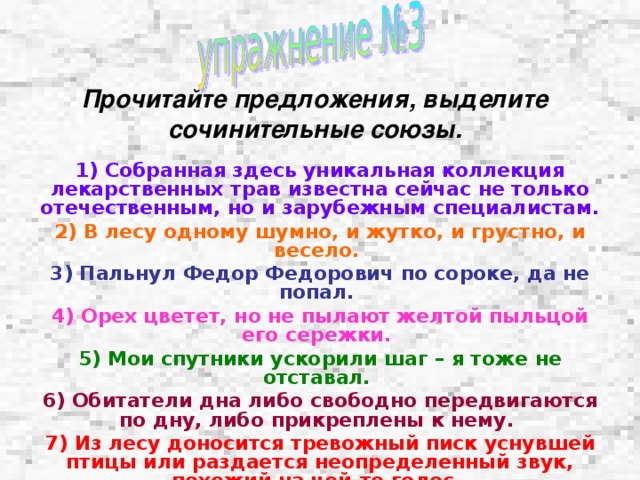  Прочитайте предложения, выделите сочинительные союзы.  1) Собранная здесь уникальная коллекция лекарственных трав известна сейчас не только отечественным, но и зарубежным специалистам. 2) В лесу одному шумно, и жутко, и грустно, и весело. 3) Пальнул Федор Федорович по сороке, да не попал. 4) Орех цветет, но не пылают желтой пыльцой его сережки.  5) Мои спутники ускорили шаг – я тоже не отставал.  6) Обитатели дна либо свободно передвигаются по дну, либо прикреплены к нему. 7) Из лесу доносится тревожный писк уснувшей птицы или раздается неопределенный звук, похожий на чей-то голос.  8) Отец был то ли усталый, то ли расстроенный чем-то.  9) Крики птиц смолкли, зато над прудом соловей завел свою песню. 