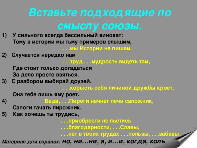 Вставьте подходящие по смыслу союзы. 1)  У сильного всегда бессильный виноват:  Тому в истории мы тьму примеров слышим,  . . .мы Истории не пишем. 2) Случается нередко нам  . . .труд . . .мудрость видеть там,  Где стоит только догадаться  За дело просто взяться. 3) С разбором выбирай друзей.  . . .корысть себя личиной дружбы кроет,   Она тебе лишь яму роет. 4) Беда, . . .Пироги начнет печи сапожник,  Сапоги тачать пирожник. 5) Как хочешь ты трудись,  . . .приобрести не льстись  . . .благодарности, . . .Славы,  . . .нет в твоих трудах . . .пользы, . . .забавы. Материал для справок:  но, ни…ни, а, и…и, когда, коль . 