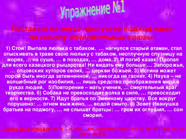  Поставьте на месте пропусков подходящие по смыслу сочинительные союзы.  1) Стой! Выпала люлька с табаком. … нагнулся старый атаман, стал отыскивать в траве свою люльку с табаком, неотлучную спутницу на морях, … на суше, … в походах, … дома. 2) И погиб казак! Пропал для всего казацкого рыцарства! Не видать ему больше … Запорожья, … отцовских хуторов своих, … церкви божьей. 3) Истина может порой быть иногда затемненной, … никогда не гаснет. 4) Наука – не волшебный рог изобилия, … лишь средство преображения мира в руках людей. 5)Повторение – мать учения, … смертельный враг творчества. 6) Собака не превосходит волка в силе, … превосходит его в верности. 7) Идут братья по Змеиному царству. Все вокруг порушено: … огнем выжжено, … водой смыто. 8) Зовет Иванушка братьев на подмогу, … не слышат братцы: … гром их оглушил, … сон сморил.  Слова для справок: и, и …и, ни …ни, однако, зато, но, а, не то …не то, то ли …то ли. 