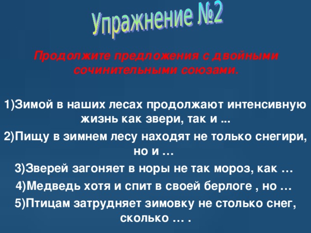    Продолжите предложения с двойными сочинительными союзами.   1)Зимой в наших лесах продолжают интенсивную жизнь как звери, так и ... 2)Пищу в зимнем лесу находят не только снегири, но и … 3)Зверей загоняет в норы не так мороз, как … 4)Медведь хотя и спит в своей берлоге , но … 5)Птицам затрудняет зимовку не столько снег, сколько … . 