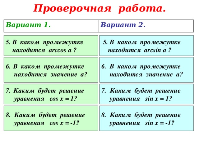 Проверочная работа. Вариант 1. Вариант 2. 5. В каком промежутке  находится arccos a ?  5 . В каком промежутке  находится arcsin a ? В каком промежутке 6. В каком промежутке  находится значение а?  находится значение а? Каким будет решение 7. Каким будет решение  уравнения sin x = 1?   уравнения cos x = 1?  8 . Каким будет решение  уравнения cos x = -1? 8. Каким будет решение  уравнения sin x = -1?  