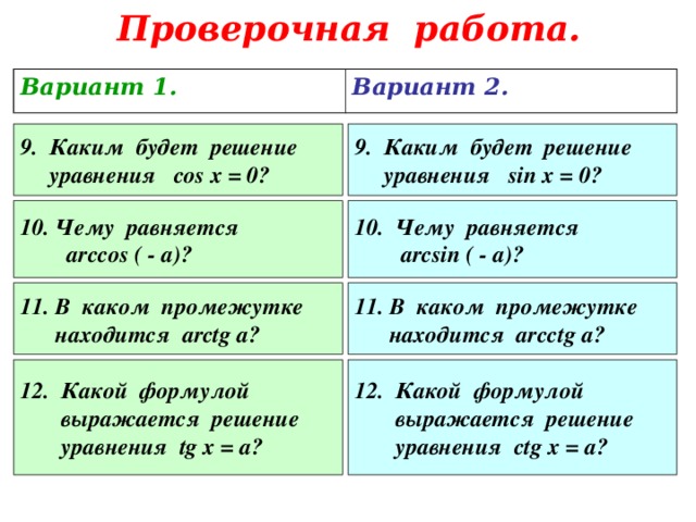 Проверочная работа. Вариант 1. Вариант 2. 9. Каким будет решение  уравнения cos x = 0? 9. Каким будет решение  уравнения sin x = 0 ?  Чему равняется 10. Чему равняется  arcsin ( - a)?  arccos ( - a)?  В каком промежутке 11. В каком промежутке   находится arcctg a?    находится arctg a?  Какой формулой 12. Какой формулой  выражается решение  уравнения с tg x = а?  выражается решение  уравнения tg x = а? 