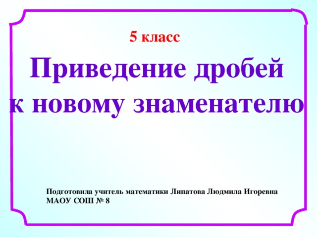 5 класс   Приведение дробей к новому знаменателю Подготовила учитель математики Липатова Людмила Игоревна МАОУ СОШ № 8