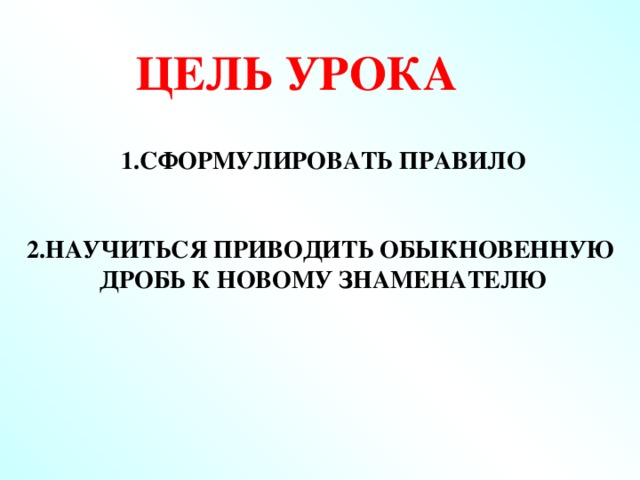 ЦЕЛЬ УРОКА 1.Сформулировать правило   2.Научиться приводить обыкновенную дробь к новому знаменателю