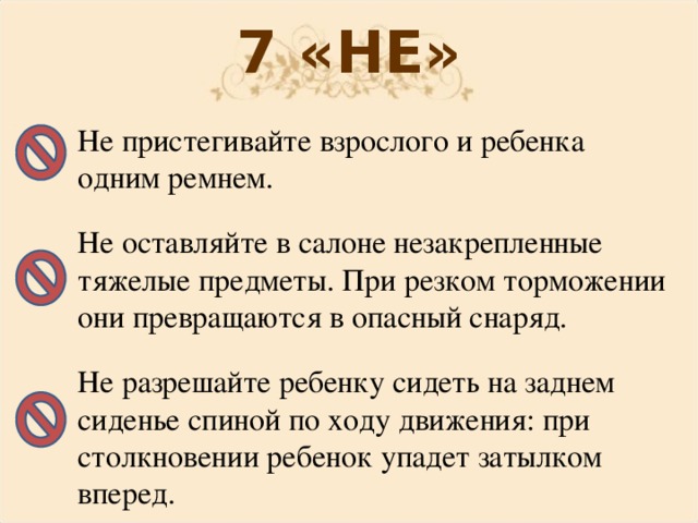 7 «НЕ» Не пристегивайте взрослого и ребенка одним ремнем. Не оставляйте в салоне незакрепленные тяжелые предметы. При резком торможении они превращаются в опасный снаряд. Не разрешайте ребенку сидеть на заднем сиденье спиной по ходу движения: при столкновении ребенок упадет затылком вперед.  