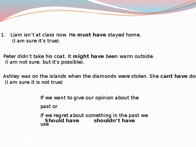 1. Liam isn’t at class now. He must have stayed home.     (I am sure it’s true). 2. Peter didn’t take his coat. It might have been warm outside.  (I am not sure, but it’s possible). 3. Ashley was on the islands when the diamonds were stolen. She cant have done it!  (I am sure it is not true) If we want to give our opinion about the past or if we regret about something in the past we use Should have   shouldn’t have 
