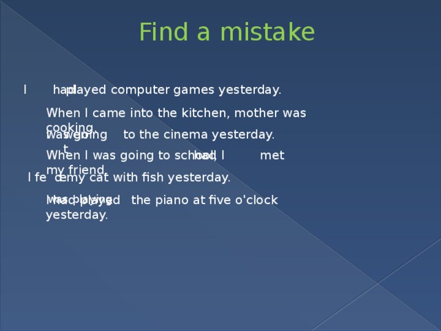 Find a mistake I played computer games yesterday. had When I came into the kitchen, mother was cooking. I to the cinema yesterday. was going went When I was going to school, I met my friend. had I fe d my cat with fish yesterday. e I the piano at five o'clock yesterday. was playing had played 