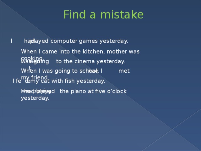 Find a mistake I played computer games yesterday. had When I came into the kitchen, mother was cooking. I to the cinema yesterday. was going went When I was going to school, I met my friend. had I fe d my cat with fish yesterday. e I the piano at five o'clock yesterday. was playing had played 