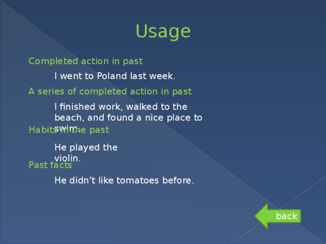 Usage Completed action in past I went to Poland last week. A series of completed action in past I finished work, walked to the beach, and found a nice place to swim. Habits in the past He played the violin. Past facts He didn't like tomatoes before. back 