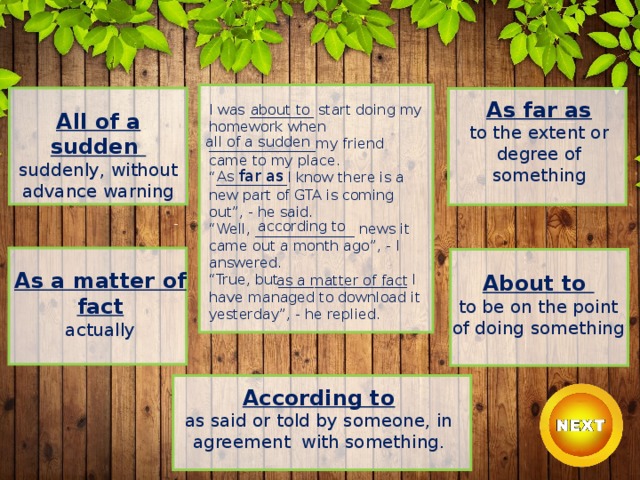 As far as to the extent or degree of something I was _________ start doing my homework when _______________my friend came to my place. “ __________I know there is a new part of GTA is coming out”, - he said. “ Well, ______________ news it came out a month ago”, - I answered. “ True, but__________________ I have managed to download it yesterday”, - he replied. about to All of a sudden suddenly, without advance warning all of a sudden As far as according to As a matter of fact actually About to to be on the point of doing something as a matter of fact According to as said or told by someone, in agreement with something. 