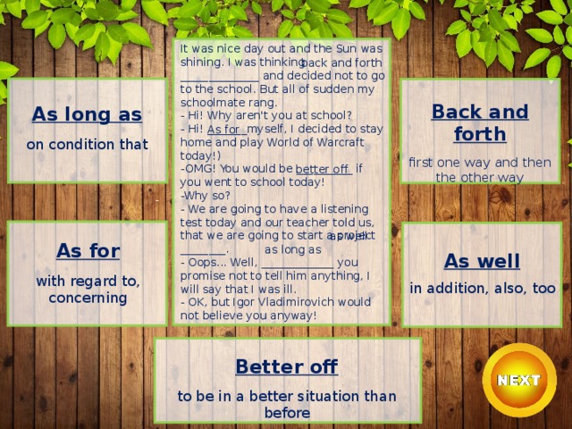 It was nice day out and the Sun was shining. I was thinking ______________ and decided not to go to the school. But all of sudden my schoolmate rang.  - Hi! Why aren't you at school?  - Hi! _______myself, I decided to stay home and play World of Warcraft today!)  -OMG! You would be __________ if you went to school today!  -Why so?  - We are going to have a listening test today and our teacher told us, that we are going to start a project ________.  - Oops... Well, _____________ you promise not to tell him anything, I will say that I was ill.  - OK, but Igor Vladimirovich would not believe you anyway! back and forth Back and forth  first one way and then the other way As long as  on condition that As for better off as well As for  with regard to, concerning as long as As well  in addition, also, too Better off  to be in a better situation than before 