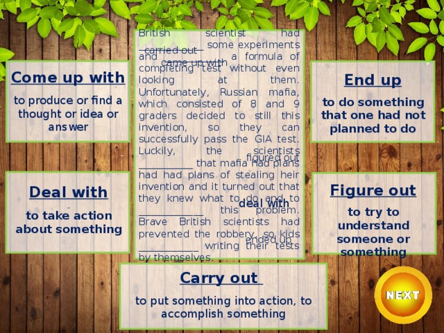British scientist had _____________ some experiments and ____________ a formula of completing test without even looking at them.  Unfortunately, Russian mafia, which consisted of 8 and 9 graders decided to still this invention, so they can successfully pass the GIA test.  Luckily, the scientists ___________ that mafia had plans had had plans of stealing heir invention and it turned out that they knew what to do and to _____________ this problem. Brave British scientists had prevented the robbery, so kids ____________ writing their tests by themselves. carried out   came up with Come up with  to produce or find a thought or idea or answer End up  to do something that one had not planned to do figured out Figure out  to try to understand someone or something Deal with  to take action about something deal with ended up Carry out    to put something into action, to accomplish something 