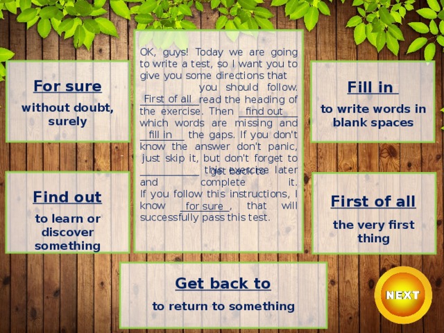OK, guys! Today we are going to write a test, so I want you to give you some directions that you should follow.  ____________read the heading of the exercise. Then ____________ which words are missing and _________ the gaps. If you don't know the answer don't panic,  just skip it, but don't forget to ____________ this exercise later and complete it.  If you follow this instructions, I know __________, that will successfully pass this test. For sure  without doubt, surely Fill in  to write words in blank spaces First of all find out fill in get back to Find out  to learn or discover something First of all  the very first thing for sure Get back to  to return to something 