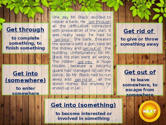 One day Mr. Black decided to robber a bank. He _____________ all the difficulties connected with preparation of the plan. It was really easy: he had to ___________ the bank, threaten the workers with a gun, take all the money and __________ the building. Unfortunately for Mr. Black his plan went all wrong. The robber _________ a huge trouble, because a security guard had managed to call the police. So Mr. Black had to run away and ____________ all the stolen money. But anyway he ended up in jail. got through Get through  to complete something, to finish something Get rid of  to give or throw something away get into get out of got into Get out of  to leave somewhere, to escape from somewhere Get into (somewhere)  to enter somewhere get rid of Get into (something)  to become interested or involved in something 