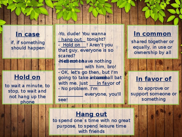 In common  shared together or equally, in use or ownership by all In case  if, if something should happen -Yo, dude! You wanna ____________ tonight?  - ___________! Aren't you that guy, everyone is so scared?  -Hell no! I have nothing ___________ with him, bro!  - OK, let's go then, but I'm going to take a baseball bat with me. Just _________.  - No problem. I'm ___________ everyone, you'll see!   hang out Hold on in common Hold on  to wait a minute, to stop, to wait and not hang up the phone in case In favor of  to approve or support someone or something in favor of Hang out to spend one`s time with no great purpose, to spend leisure time with friends 