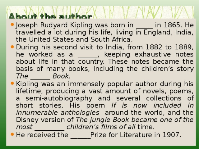 About the author   Joseph Rudyard Kipling was born in _____ in 1865. He travelled a lot during his life, living in England, India, the United States and South Africa. During his second visit to India, from 1882 to 1889, he worked as a ______, keeping exhaustive notes about life in that country. These notes became the basis of many books, including the children’s story The ______ Book. Kipling was an immensely popular author during his lifetime, producing a vast amount of novels, poems, a semi-autobiography and several collections of short stories. His poem If is now included in innumerable anthologies around the world, and the Disney version of The Jungle Book became one of the most _________ children’s films of all time. He received the ______Prize for Literature in 1907. 