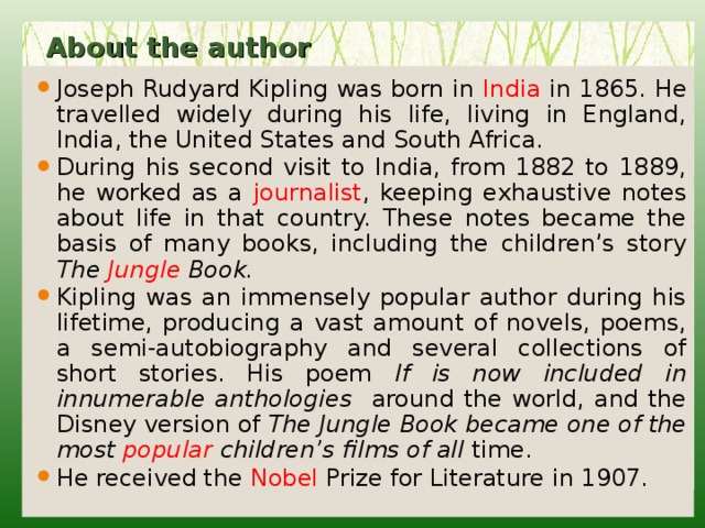 About the author   Joseph Rudyard Kipling was born in India in 1865. He travelled widely during his life, living in England, India, the United States and South Africa. During his second visit to India, from 1882 to 1889, he worked as a journalist , keeping exhaustive notes about life in that country. These notes became the basis of many books, including the children’s story The Jungle Book. Kipling was an immensely popular author during his lifetime, producing a vast amount of novels, poems, a semi-autobiography and several collections of short stories. His poem If is now included in innumerable anthologies around the world, and the Disney version of The Jungle Book became one of the most popular children’s films of all time. He received the Nobel Prize for Literature in 1907. 