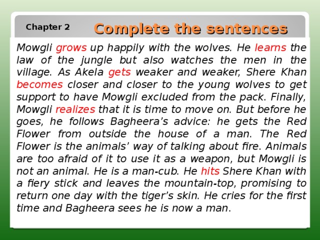 Complete the sentences Chapter 2 Mowgli grows  up happily with the wolves. He  learns the law of the jungle but also watches the men in  the village. As Akela gets  weaker and weaker, Shere  Khan becomes  closer and closer to the young wolves to get  support to have Mowgli excluded from the pack. Finally,  Mowgli realizes that it is time to move on. But before he  goes, he follows Bagheera’s advice: he gets the Red Flower  from outside the house of a man. The Red Flower is the  animals’ way of talking about fire. Animals are too afraid  of it to use it as a weapon, but Mowgli is not an animal.  He is a man-cub. He hits Shere Khan with a fiery stick  and leaves the mountain-top, promising to return one  day with the tiger’s skin. He cries for the first time and  Bagheera sees he is now a man . 