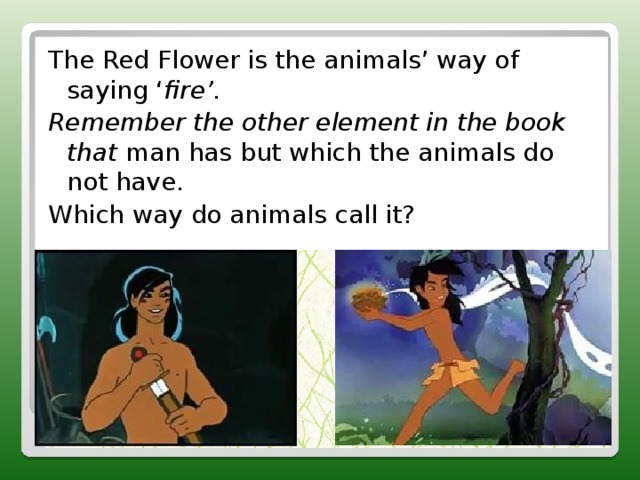 The Red Flower is the animals’ way of saying ‘ fire’. Remember the other element in the book that man has but which the animals do not have. Which way do animals call it? 