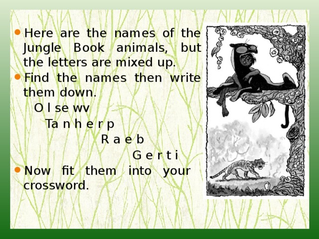 Here are the names of the Jungle Book animals, but the letters are mixed up. Find the names then write them down.  O l se wv  Ta n h e r p  R a e b  G e r t i Now fit them into your crossword. 