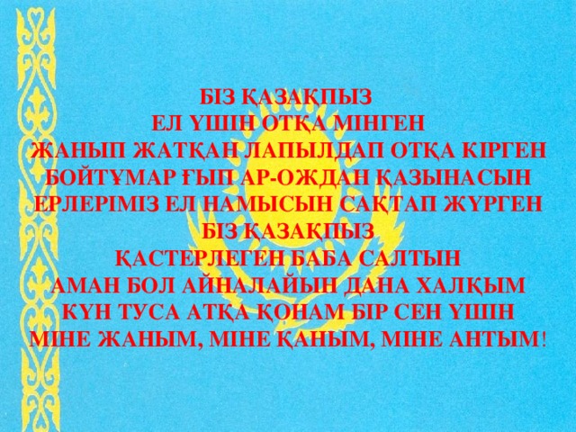 Біз қазақпыз  Ел үшін отқа мінген  Жанып жатқан лапылдап отқа кірген  Бойтұмар ғып ар-ождан қазынасын  Ерлеріміз ел намысын сақтап жүрген  Біз қазақпыз  Қастерлеген баба салтын  Аман бол айналайын дана халқым  Күн туса атқа қонам бір сен үшін  Міне жаным, міне қаным, міне антым ! 