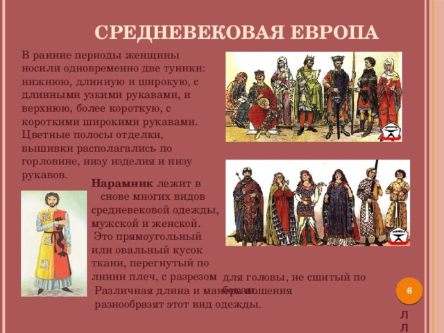 Средневековая Европа В ранние периоды женщины носили одновременно две туники: нижнюю, длинную и широкую, с длинными узкими рукавами, и верхнюю, более короткую, с короткими широкими рукавами. Цветные полосы отделки, вышивки располагались по горловине, низу изделия и низу рукавов.  Нарамник лежит в снове многих видов средневековой одежды, мужской и женской.  Это прямоугольный или овальный кусок ткани, перегнутый по линии плеч, с разрезом для головы, не сшитый по бокам.  Различная длина и манера ношения разнообразят этот вид одежды. Л Л 