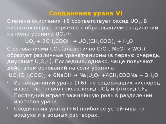 Соединения урана VI Степени окисления +6 соответствует оксид UO 3 . В кислотах он растворяется с образованием соединений катиона уранила UO 2 2+ :  UO 3 + 2CH 3 COOH → UO 2 (CH 3 COO) 2 + H 2 O C основаниями UO 3  (аналогично CrO 3 , MoO 3  и WO 3 ) образует различные уранат-анионы (в первую очередь, диуранат U 2 O 7 2- ). Последние, однако, чаще получают действием оснований на соли уранила:  UO 2 (CH 3 COO) 2 + 6NaOH → Na 2 U 2 O 7 +4CH 3 COONa + 3H 2 O Из соединений урана (+6), не содержащих кислород, известны только гексахлорид UCl 6  и фторид UF 6 . Последний играет важнейшую роль в разделении изотопов урана. Соединения урана (+6) наиболее устойчивы на воздухе и в водных растворах. 