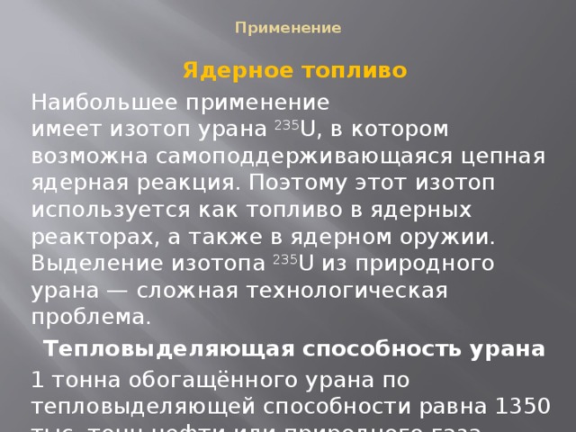  Применение   Ядерное топливо Наибольшее применение имеет изотоп урана  235 U, в котором возможна самоподдерживающаяся цепная ядерная реакция. Поэтому этот изотоп используется как топливо в ядерных реакторах, а также в ядерном оружии. Выделение изотопа  235 U из природного урана — сложная технологическая проблема. Тепловыделяющая способность урана 1 тонна обогащённого урана по тепловыделяющей способности равна 1350 тыс. тонн нефти или природного газа. 